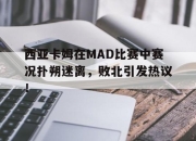 西亚卡姆在MAD比赛中赛况扑朔迷离，败北引发热议！的简单介绍